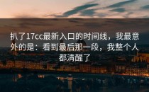 扒了17cc最新入口的时间线，我最意外的是：看到最后那一段，我整个人都清醒了