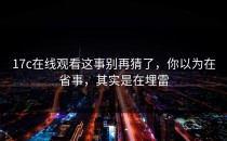 17c在线观看这事别再猜了，你以为在省事，其实是在埋雷