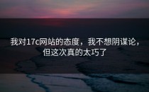我对17c网站的态度，我不想阴谋论，但这次真的太巧了