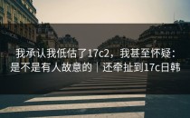 我承认我低估了17c2，我甚至怀疑：是不是有人故意的｜还牵扯到17c日韩