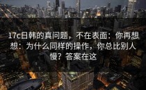 17c日韩的真问题，不在表面：你再想想：为什么同样的操作，你总比别人慢？答案在这