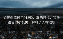 如果你错过了91网0，真的可惜，镜头语言的小机关，解释了人物动机