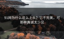 91网为什么这么上头？它不完美，可那种真诚太少见