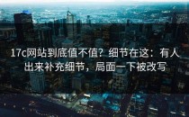 17c网站到底值不值？细节在这：有人出来补充细节，局面一下被改写
