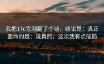 我把17c官网翻了个遍，结论是：真正要命的是：说真的，这次我有点破防