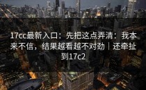 17cc最新入口：先把这点弄清：我本来不信，结果越看越不对劲｜还牵扯到17c2
