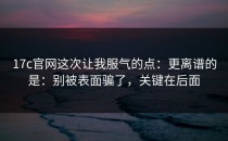 17c官网这次让我服气的点：更离谱的是：别被表面骗了，关键在后面