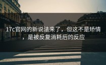 17c官网的新说法来了，但这不是矫情，是被反复消耗后的反应