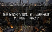 先别急着冲17c官网，有人出来补充细节，局面一下被改写
