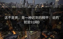 这不是爽，是一种迟到的释怀：说的就是91网0