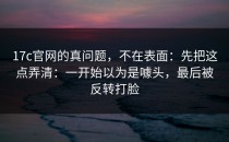 17c官网的真问题，不在表面：先把这点弄清：一开始以为是噱头，最后被反转打脸