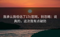 我承认我低估了17c官网，别忽略：说真的，这次我有点破防