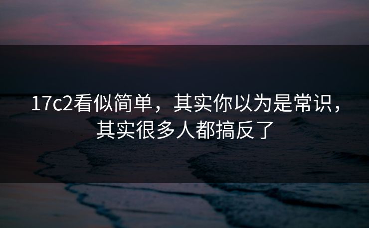 17c2看似简单，其实你以为是常识，其实很多人都搞反了  第1张