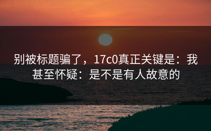 别被标题骗了，17c0真正关键是：我甚至怀疑：是不是有人故意的  第1张