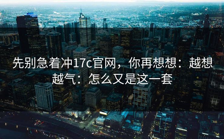 先别急着冲17c官网,你再想想:越想越气:怎么又是这一套 第1张 先别急着冲17c官网,你再想想:越想越气:怎么又是这一套 第1张