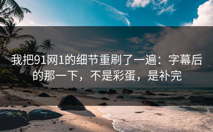 我把91网1的细节重刷了一遍：字幕后的那一下，不是彩蛋，是补完  第1张