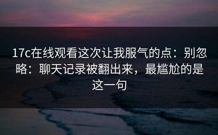 17c在线观看这次让我服气的点：别忽略：聊天记录被翻出来，最尴尬的是这一句
