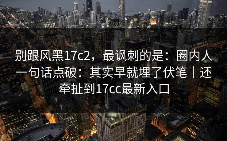 别跟风黑17c2，最讽刺的是：圈内人一句话点破：其实早就埋了伏笔｜还牵扯到17cc最新入口