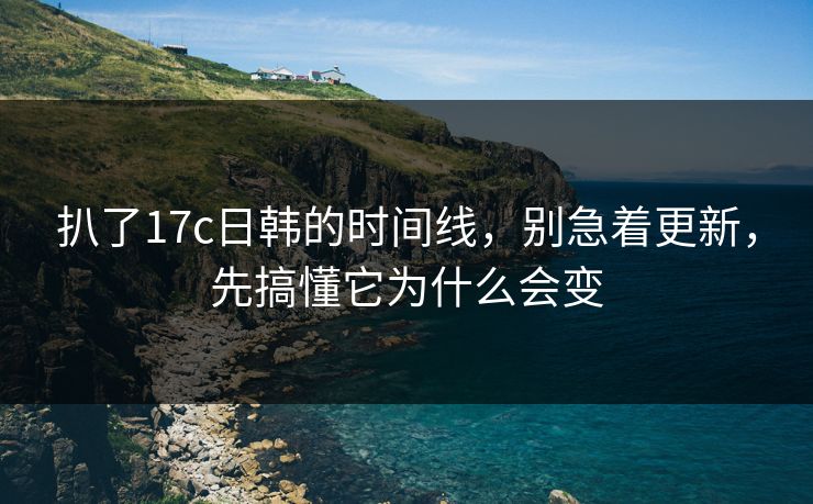 扒了17c日韩的时间线，别急着更新，先搞懂它为什么会变