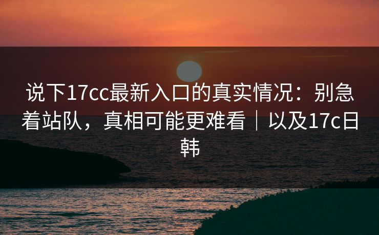 说下17cc最新入口的真实情况:别急着站队,真相可能更难看|以及17c日韩 说下17cc最新入口的真实情况:别急着站队,真相可能更难看|以及17c日韩