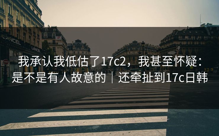 我承认我低估了17c2，我甚至怀疑：是不是有人故意的｜还牵扯到17c日韩
