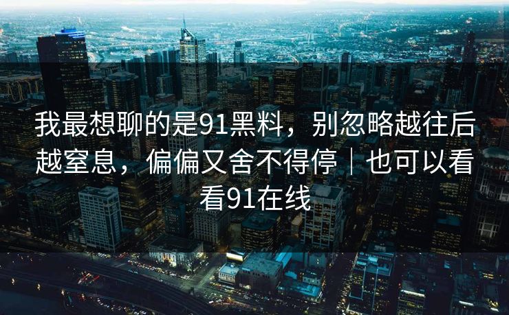 我最想聊的是91黑料,别忽略越往后越窒息,偏偏又舍不得停|也可以看看91在线 我最想聊的是91黑料,别忽略越往后越窒息,偏偏又舍不得停|也可以看看91在线