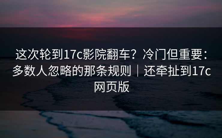 这次轮到17c影院翻车？冷门但重要：多数人忽略的那条规则｜还牵扯到17c网页版