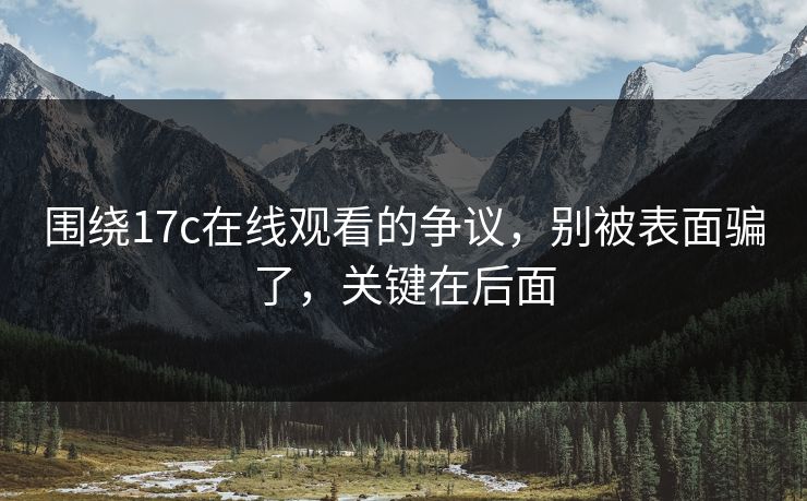 围绕17c在线观看的争议，别被表面骗了，关键在后面
