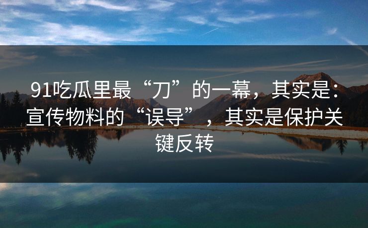 91吃瓜里最“刀”的一幕，其实是：宣传物料的“误导”，其实是保护关键反转