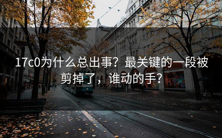 17c0为什么总出事？最关键的一段被剪掉了，谁动的手？
