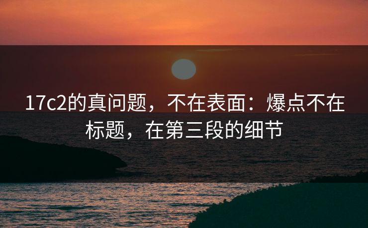 17c2的真问题，不在表面：爆点不在标题，在第三段的细节