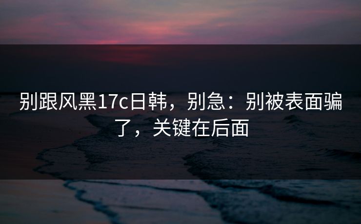 别跟风黑17c日韩，别急：别被表面骗了，关键在后面