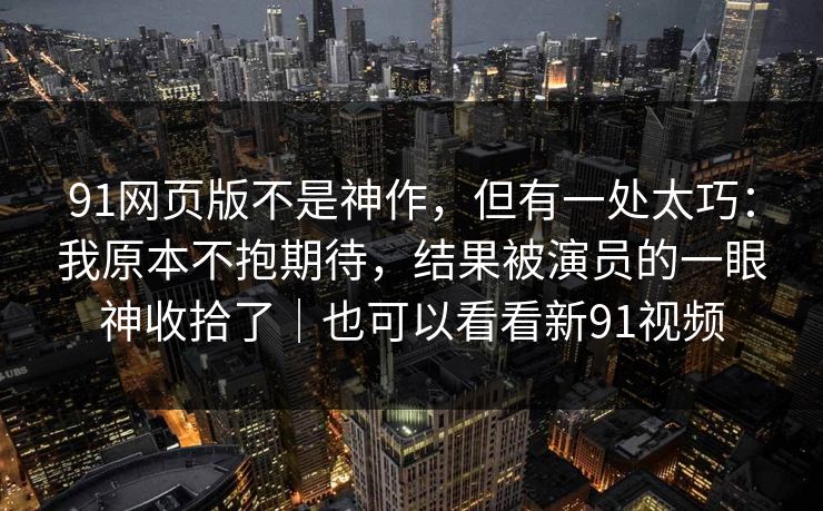 91网页版不是神作，但有一处太巧：我原本不抱期待，结果被演员的一眼神收拾了｜也可以看看新91视频