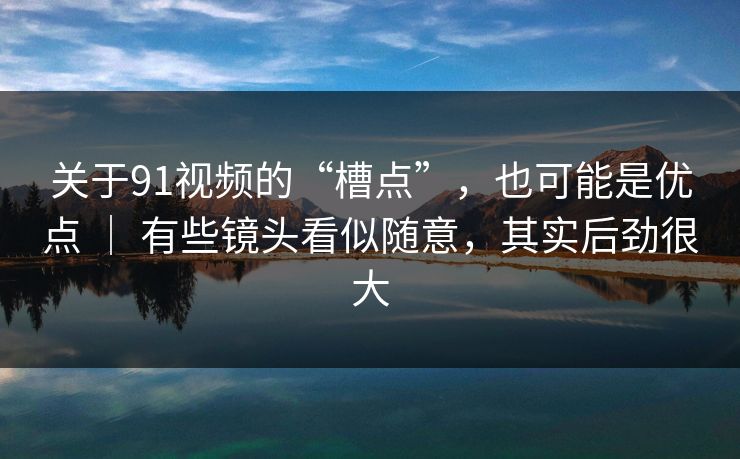 关于91视频的“槽点”，也可能是优点 ｜ 有些镜头看似随意，其实后劲很大