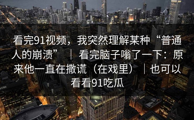 看完91视频，我突然理解某种“普通人的崩溃” ｜ 看完脑子嗡了一下：原来他一直在撒谎（在戏里）｜也可以看看91吃瓜