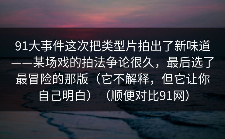 91大事件这次把类型片拍出了新味道——某场戏的拍法争论很久,最后选了最冒险的那版(它不解释,但它让你自己明白)(顺便对比91网) 91大事件这次把类型片拍出了新味道——某场戏的拍法争论很久,最后选了最冒险的那版(它不解释,但它让你自己明白)(顺便对比91网)
