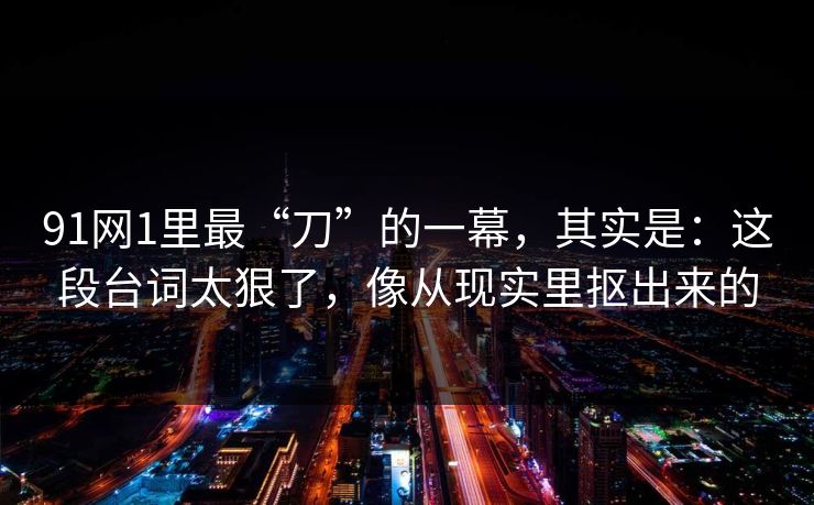 91网1里最“刀”的一幕，其实是：这段台词太狠了，像从现实里抠出来的