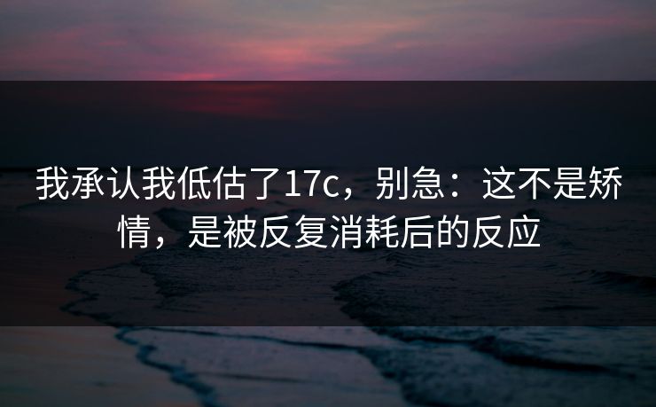 我承认我低估了17c，别急：这不是矫情，是被反复消耗后的反应