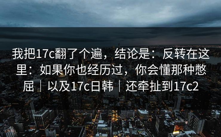 我把17c翻了个遍,结论是:反转在这里:如果你也经历过,你会懂那种憋屈|以及17c日韩|还牵扯到17c2 我把17c翻了个遍,结论是:反转在这里:如果你也经历过,你会懂那种憋屈|以及17c日韩|还牵扯到17c2