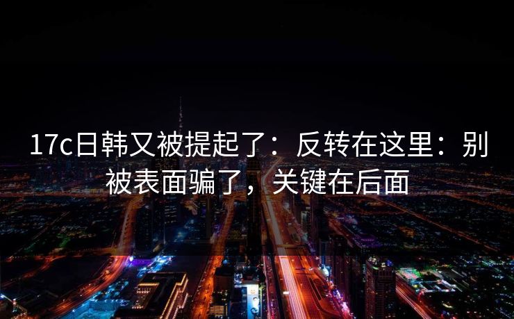 17c日韩又被提起了：反转在这里：别被表面骗了，关键在后面