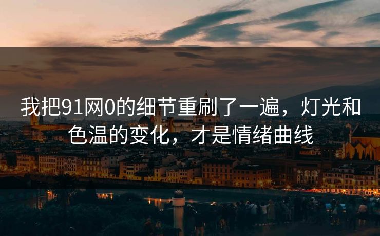 我把91网0的细节重刷了一遍，灯光和色温的变化，才是情绪曲线