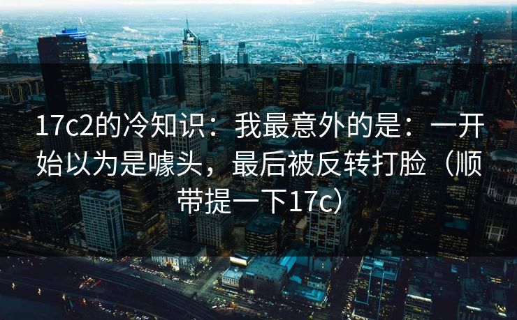 17c2的冷知识：我最意外的是：一开始以为是噱头，最后被反转打脸（顺带提一下17c）