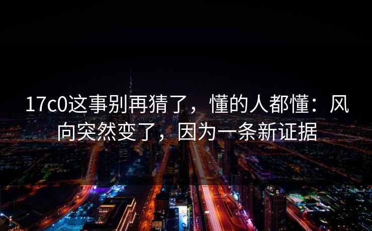 17c0这事别再猜了，懂的人都懂：风向突然变了，因为一条新证据