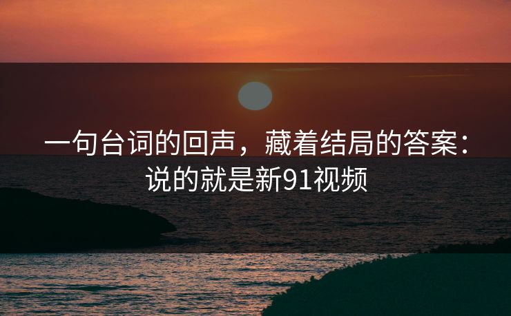 一句台词的回声,藏着结局的答案:说的就是新91视频 一句台词的回声,藏着结局的答案:说的就是新91视频