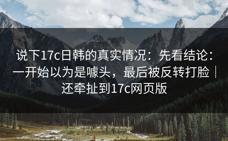 说下17c日韩的真实情况:先看结论:一开始以为是噱头,最后被反转打脸|还牵扯到17c网页版 说下17c日韩的真实情况:先看结论:一开始以为是噱头,最后被反转打脸|还牵扯到17c网页版