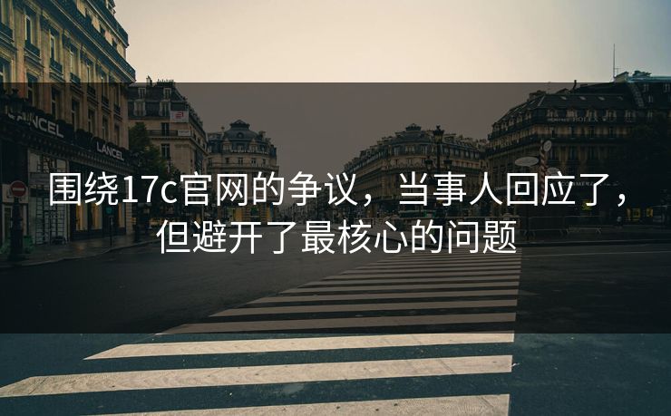 围绕17c官网的争议,当事人回应了,但避开了最核心的问题 围绕17c官网的争议,当事人回应了,但避开了最核心的问题