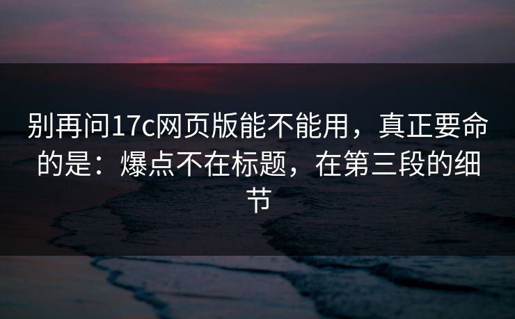 别再问17c网页版能不能用，真正要命的是：爆点不在标题，在第三段的细节