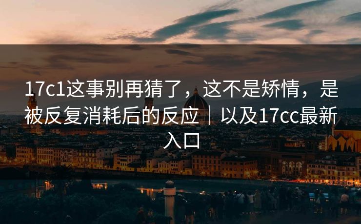 17c1这事别再猜了，这不是矫情，是被反复消耗后的反应｜以及17cc最新入口