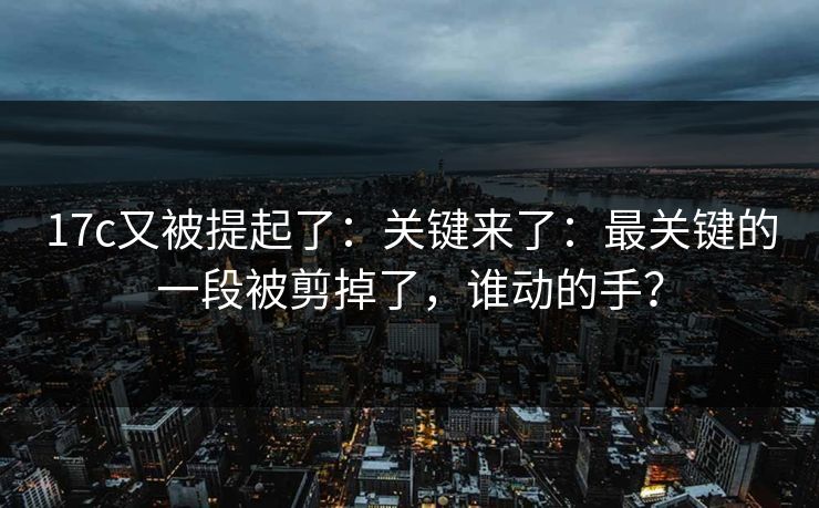 17c又被提起了：关键来了：最关键的一段被剪掉了，谁动的手？