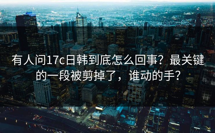 有人问17c日韩到底怎么回事？最关键的一段被剪掉了，谁动的手？